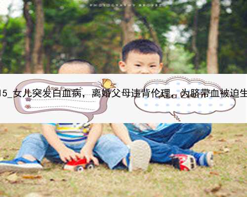 武汉代孕为什么违法|03115_女儿突发白血病，离婚父母违背伦理，为脐带血被迫